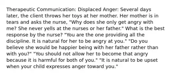 Therapeutic Communication: Displaced Anger: Several days later, the client throws her toys at her mother. Her mother is in tears and asks the nurse, "Why does she only get angry with me? She never yells at the nurses or her father." What is the best response by the nurse? "You are the one providing all the discipline. It is natural for her to be angry at you." "Do you believe she would be happier being with her father rather than with you?" "You should not allow her to become that angry because it is harmful for both of you." "It is natural to be upset when your child expresses anger toward you."