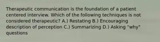 Therapeutic communication is the foundation of a patient centered interview. Which of the following techniques is not considered therapeutic? A.) Restating B.) Encouraging description of perception C.) Summarizing D.) Asking "why" questions