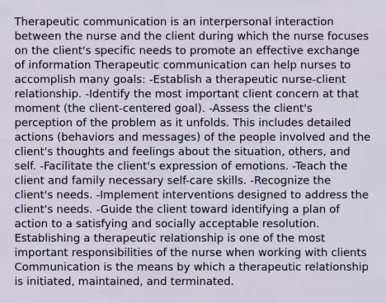 <a href='https://www.questionai.com/knowledge/kzaJjOKYgA-therapeutic-communication' class='anchor-knowledge'>therapeutic communication</a> is an interpersonal interaction between the nurse and the client during which the nurse focuses on the client's specific needs to promote an effective exchange of information Therapeutic communication can help nurses to accomplish many goals: -Establish a therapeutic nurse-client relationship. -Identify the most important client concern at that moment (the client-centered goal). -Assess the client's perception of the problem as it unfolds. This includes detailed actions (behaviors and messages) of the people involved and the client's thoughts and feelings about the situation, others, and self. -Facilitate the client's expression of emotions. -Teach the client and family necessary self-care skills. -Recognize the client's needs. -Implement interventions designed to address the client's needs. -Guide the client toward identifying a plan of action to a satisfying and socially acceptable resolution. Establishing a <a href='https://www.questionai.com/knowledge/kPaI18RTvU-therapeutic-relationship' class='anchor-knowledge'>therapeutic relationship</a> is one of the most important responsibilities of the nurse when working with clients Communication is the means by which a therapeutic relationship is initiated, maintained, and terminated.