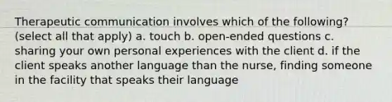 Therapeutic communication involves which of the following? (select all that apply) a. touch b. open-ended questions c. sharing your own personal experiences with the client d. if the client speaks another language than the nurse, finding someone in the facility that speaks their language