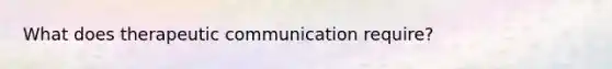 What does therapeutic communication require?