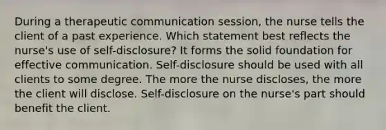 During a therapeutic communication session, the nurse tells the client of a past experience. Which statement best reflects the nurse's use of self-disclosure? It forms the solid foundation for effective communication. Self-disclosure should be used with all clients to some degree. The more the nurse discloses, the more the client will disclose. Self-disclosure on the nurse's part should benefit the client.