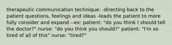 therapeutic communication technique: -directing back to the patient questions, feelings and ideas -leads the patient to more fully consider and expand --ex: patient: "do you think I should tell the doctor?" nurse: "do you think you should?" patient: "I'm so tired of all of this" nurse: "tired?"