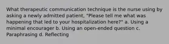 What therapeutic communication technique is the nurse using by asking a newly admitted patient, "Please tell me what was happening that led to your hospitalization here?" a. Using a minimal encourager b. Using an open-ended question c. Paraphrasing d. Reflecting