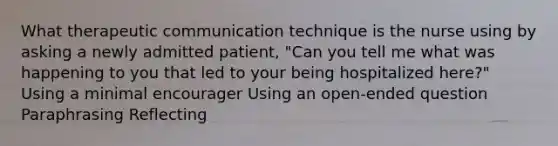 What therapeutic communication technique is the nurse using by asking a newly admitted patient, "Can you tell me what was happening to you that led to your being hospitalized here?" Using a minimal encourager Using an open-ended question Paraphrasing Reflecting