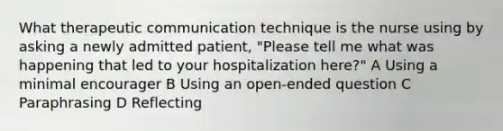 What therapeutic communication technique is the nurse using by asking a newly admitted patient, "Please tell me what was happening that led to your hospitalization here?" A Using a minimal encourager B Using an open-ended question C Paraphrasing D Reflecting