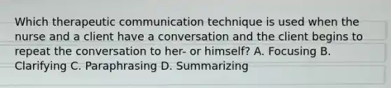 Which therapeutic communication technique is used when the nurse and a client have a conversation and the client begins to repeat the conversation to her- or himself? A. Focusing B. Clarifying C. Paraphrasing D. Summarizing