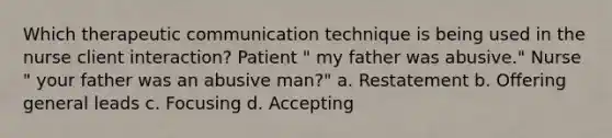 Which therapeutic communication technique is being used in the nurse client interaction? Patient " my father was abusive." Nurse " your father was an abusive man?" a. Restatement b. Offering general leads c. Focusing d. Accepting