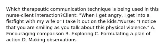 Which therapeutic communication technique is being used in this nurse-client interaction?Client: "When I get angry, I get into a fistfight with my wife or I take it out on the kids."Nurse: "I notice that you are smiling as you talk about this physical violence." A. Encouraging comparison B. Exploring C. Formulating a plan of action D. Making observations