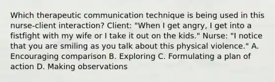 Which therapeutic communication technique is being used in this nurse-client interaction? Client: "When I get angry, I get into a fistfight with my wife or I take it out on the kids." Nurse: "I notice that you are smiling as you talk about this physical violence." A. Encouraging comparison B. Exploring C. Formulating a plan of action D. Making observations