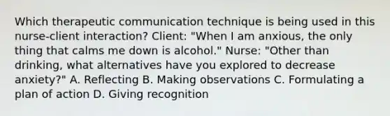 Which therapeutic communication technique is being used in this nurse-client interaction? Client: "When I am anxious, the only thing that calms me down is alcohol." Nurse: "Other than drinking, what alternatives have you explored to decrease anxiety?" A. Reflecting B. Making observations C. Formulating a plan of action D. Giving recognition