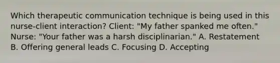 Which therapeutic communication technique is being used in this nurse-client interaction? Client: "My father spanked me often." Nurse: "Your father was a harsh disciplinarian." A. Restatement B. Offering general leads C. Focusing D. Accepting