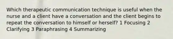 Which therapeutic communication technique is useful when the nurse and a client have a conversation and the client begins to repeat the conversation to himself or herself? 1 Focusing 2 Clarifying 3 Paraphrasing 4 Summarizing