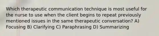 Which therapeutic communication technique is most useful for the nurse to use when the client begins to repeat previously mentioned issues in the same therapeutic conversation? A) Focusing B) Clarifying C) Paraphrasing D) Summarizing