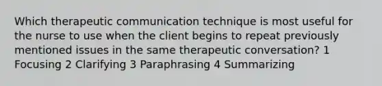 Which therapeutic communication technique is most useful for the nurse to use when the client begins to repeat previously mentioned issues in the same therapeutic conversation? 1 Focusing 2 Clarifying 3 Paraphrasing 4 Summarizing