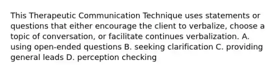 This Therapeutic Communication Technique uses statements or questions that either encourage the client to verbalize, choose a topic of conversation, or facilitate continues verbalization. A. using open-ended questions B. seeking clarification C. providing general leads D. perception checking