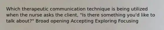 Which therapeutic communication technique is being utilized when the nurse asks the client, "Is there something you'd like to talk about?" Broad opening Accepting Exploring Focusing