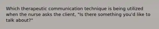 Which therapeutic communication technique is being utilized when the nurse asks the client, "Is there something you'd like to talk about?"