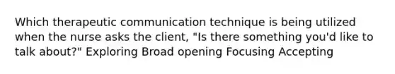 Which therapeutic communication technique is being utilized when the nurse asks the client, "Is there something you'd like to talk about?" Exploring Broad opening Focusing Accepting