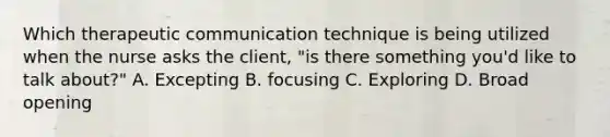 Which therapeutic communication technique is being utilized when the nurse asks the client, "is there something you'd like to talk about?" A. Excepting B. focusing C. Exploring D. Broad opening