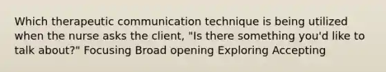 Which therapeutic communication technique is being utilized when the nurse asks the client, "Is there something you'd like to talk about?" Focusing Broad opening Exploring Accepting