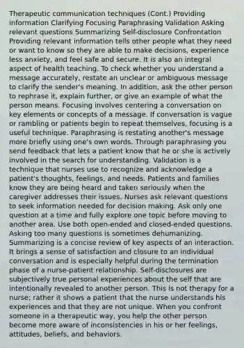 Therapeutic communication techniques (Cont.) Providing information Clarifying Focusing Paraphrasing Validation Asking relevant questions Summarizing Self-disclosure Confrontation Providing relevant information tells other people what they need or want to know so they are able to make decisions, experience less anxiety, and feel safe and secure. It is also an integral aspect of health teaching. To check whether you understand a message accurately, restate an unclear or ambiguous message to clarify the sender's meaning. In addition, ask the other person to rephrase it, explain further, or give an example of what the person means. Focusing involves centering a conversation on key elements or concepts of a message. If conversation is vague or rambling or patients begin to repeat themselves, focusing is a useful technique. Paraphrasing is restating another's message more briefly using one's own words. Through paraphrasing you send feedback that lets a patient know that he or she is actively involved in the search for understanding. Validation is a technique that nurses use to recognize and acknowledge a patient's thoughts, feelings, and needs. Patients and families know they are being heard and taken seriously when the caregiver addresses their issues. Nurses ask relevant questions to seek information needed for decision making. Ask only one question at a time and fully explore one topic before moving to another area. Use both open-ended and closed-ended questions. Asking too many questions is sometimes dehumanizing. Summarizing is a concise review of key aspects of an interaction. It brings a sense of satisfaction and closure to an individual conversation and is especially helpful during the termination phase of a nurse-patient relationship. Self-disclosures are subjectively true personal experiences about the self that are intentionally revealed to another person. This is not therapy for a nurse; rather it shows a patient that the nurse understands his experiences and that they are not unique. When you confront someone in a therapeutic way, you help the other person become more aware of inconsistencies in his or her feelings, attitudes, beliefs, and behaviors.