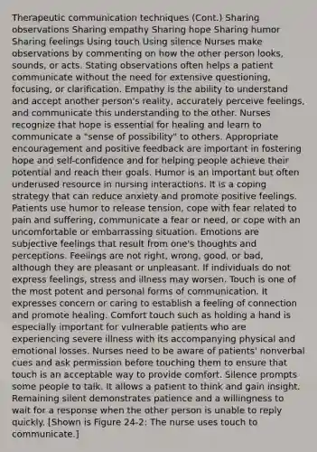 Therapeutic communication techniques (Cont.) Sharing observations Sharing empathy Sharing hope Sharing humor Sharing feelings Using touch Using silence Nurses make observations by commenting on how the other person looks, sounds, or acts. Stating observations often helps a patient communicate without the need for extensive questioning, focusing, or clarification. Empathy is the ability to understand and accept another person's reality, accurately perceive feelings, and communicate this understanding to the other. Nurses recognize that hope is essential for healing and learn to communicate a "sense of possibility" to others. Appropriate encouragement and positive feedback are important in fostering hope and self-confidence and for helping people achieve their potential and reach their goals. Humor is an important but often underused resource in nursing interactions. It is a coping strategy that can reduce anxiety and promote positive feelings. Patients use humor to release tension, cope with fear related to pain and suffering, communicate a fear or need, or cope with an uncomfortable or embarrassing situation. Emotions are subjective feelings that result from one's thoughts and perceptions. Feelings are not right, wrong, good, or bad, although they are pleasant or unpleasant. If individuals do not express feelings, stress and illness may worsen. Touch is one of the most potent and personal forms of communication. It expresses concern or caring to establish a feeling of connection and promote healing. Comfort touch such as holding a hand is especially important for vulnerable patients who are experiencing severe illness with its accompanying physical and emotional losses. Nurses need to be aware of patients' nonverbal cues and ask permission before touching them to ensure that touch is an acceptable way to provide comfort. Silence prompts some people to talk. It allows a patient to think and gain insight. Remaining silent demonstrates patience and a willingness to wait for a response when the other person is unable to reply quickly. [Shown is Figure 24-2: The nurse uses touch to communicate.]