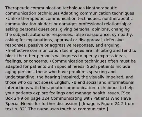 Therapeutic communication techniques Nontherapeutic communication techniques Adapting communication techniques •Unlike therapeutic communication techniques, nontherapeutic communication hinders or damages professional relationships: asking personal questions, giving personal opinions, changing the subject, automatic responses, false reassurance, sympathy, asking for explanations, approval or disapproval, defensive responses, passive or aggressive responses, and arguing. •Ineffective communication techniques are inhibiting and tend to block the other person's willingness to openly express ideas, feelings, or concerns. •Communication techniques often must be adapted for patients with special needs. Such patients include aging persons, those who have problems speaking and understanding, the hearing impaired, the visually impaired, and those who do not speak English. •Blend social and informational interactions with therapeutic communication techniques to help your patients explore feelings and manage health issues. [See Box 24-9 on page 324 Communicating with Patients Who Have Special Needs for further discussion.] [Image is Figure 24-2 from text p. 321 The nurse uses touch to communicate.]