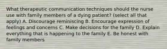 What therapeutic communication techniques should the nurse use with family members of a dying patient? (select all that apply) A. Discourage reminiscing B. Encourage expression of feelings and concerns C. Make decisions for the family D. Explain everything that is happening to the family E. Be honest with family members