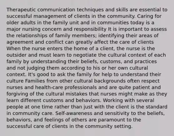 Therapeutic communication techniques and skills are essential to successful management of clients in the community. Caring for older adults in the family unit and in communities today is a major nursing concern and responsibility It is important to assess the relationships of family members; identifying their areas of agreement and conflict can greatly affect the care of clients When the nurse enters the home of a client, the nurse is the outsider and must learn to negotiate the cultural context of each family by understanding their beliefs, customs, and practices and not judging them according to his or her own cultural context. It's good to ask the family for help to understand their culture Families from other cultural backgrounds often respect nurses and health-care professionals and are quite patient and forgiving of the cultural mistakes that nurses might make as they learn different customs and behaviors. Working with several people at one time rather than just with the client is the standard in community care. Self-awareness and sensitivity to the beliefs, behaviors, and feelings of others are paramount to the successful care of clients in the community setting.