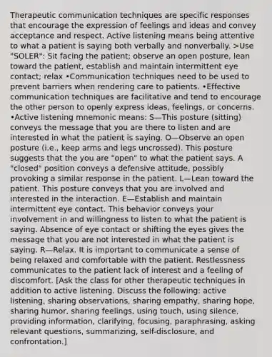 <a href='https://www.questionai.com/knowledge/kzaJjOKYgA-therapeutic-communication' class='anchor-knowledge'>therapeutic communication</a> techniques are specific responses that encourage the expression of feelings and ideas and convey acceptance and respect. Active listening means being attentive to what a patient is saying both verbally and nonverbally. >Use "SOLER": Sit facing the patient; observe an open posture, lean toward the patient, establish and maintain intermittent eye contact; relax •Communication techniques need to be used to prevent barriers when rendering care to patients. •Effective communication techniques are facilitative and tend to encourage the other person to openly express ideas, feelings, or concerns. •Active listening mnemonic means: S—This posture (sitting) conveys the message that you are there to listen and are interested in what the patient is saying. O—Observe an open posture (i.e., keep arms and legs uncrossed). This posture suggests that the you are "open" to what the patient says. A "closed" position conveys a defensive attitude, possibly provoking a similar response in the patient. L—Lean toward the patient. This posture conveys that you are involved and interested in the interaction. E—Establish and maintain intermittent eye contact. This behavior conveys your involvement in and willingness to listen to what the patient is saying. Absence of eye contact or shifting the eyes gives the message that you are not interested in what the patient is saying. R—Relax. It is important to communicate a sense of being relaxed and comfortable with the patient. Restlessness communicates to the patient lack of interest and a feeling of discomfort. [Ask the class for other therapeutic techniques in addition to active listening. Discuss the following: active listening, sharing observations, sharing empathy, sharing hope, sharing humor, sharing feelings, using touch, using silence, providing information, clarifying, focusing, paraphrasing, asking relevant questions, summarizing, self-disclosure, and confrontation.]