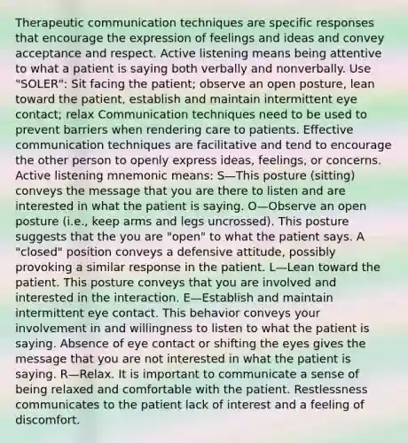 Therapeutic communication techniques are specific responses that encourage the expression of feelings and ideas and convey acceptance and respect. Active listening means being attentive to what a patient is saying both verbally and nonverbally. Use "SOLER": Sit facing the patient; observe an open posture, lean toward the patient, establish and maintain intermittent eye contact; relax Communication techniques need to be used to prevent barriers when rendering care to patients. Effective communication techniques are facilitative and tend to encourage the other person to openly express ideas, feelings, or concerns. Active listening mnemonic means: S—This posture (sitting) conveys the message that you are there to listen and are interested in what the patient is saying. O—Observe an open posture (i.e., keep arms and legs uncrossed). This posture suggests that the you are "open" to what the patient says. A "closed" position conveys a defensive attitude, possibly provoking a similar response in the patient. L—Lean toward the patient. This posture conveys that you are involved and interested in the interaction. E—Establish and maintain intermittent eye contact. This behavior conveys your involvement in and willingness to listen to what the patient is saying. Absence of eye contact or shifting the eyes gives the message that you are not interested in what the patient is saying. R—Relax. It is important to communicate a sense of being relaxed and comfortable with the patient. Restlessness communicates to the patient lack of interest and a feeling of discomfort.