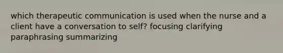 which therapeutic communication is used when the nurse and a client have a conversation to self? focusing clarifying paraphrasing summarizing