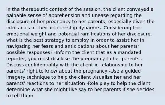 In the therapeutic context of the session, the client conveyed a palpable sense of apprehension and unease regarding the disclosure of her pregnancy to her parents, especially given the intricacies of their relationship dynamics. Considering the emotional weight and potential ramifications of her disclosure, what is the best strategy to employ in order to assist her in navigating her fears and anticipations about her parents' possible responses? -Inform the client that as a mandated reporter, you must disclose the pregnancy to her parents -Discuss confidentiality with the client in relationship to her parents' right to know about the pregnancy -Use a guided imagery technique to help the client visualize her and her parents' reactions to her situation -Role play to help the client determine what she might like say to her parents if she decides to tell them