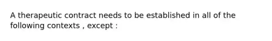 A therapeutic contract needs to be established in all of the following contexts , except :