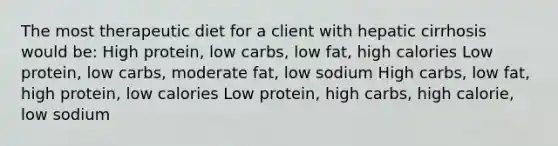 The most therapeutic diet for a client with hepatic cirrhosis would be: High protein, low carbs, low fat, high calories Low protein, low carbs, moderate fat, low sodium High carbs, low fat, high protein, low calories Low protein, high carbs, high calorie, low sodium