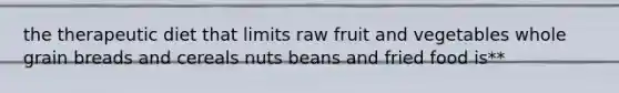 the therapeutic diet that limits raw fruit and vegetables whole grain breads and cereals nuts beans and fried food is**