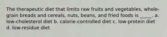 The therapeutic diet that limits raw fruits and vegetables, whole-grain breads and cereals, nuts, beans, and fried foods is _____. a. low-cholesterol diet b. calorie-controlled diet c. low-protein diet d. low-residue diet