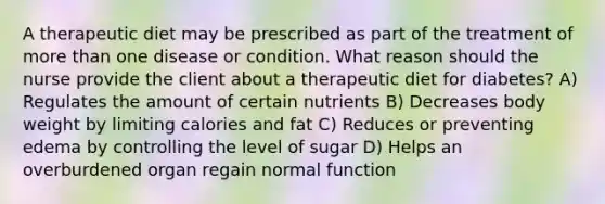 A therapeutic diet may be prescribed as part of the treatment of more than one disease or condition. What reason should the nurse provide the client about a therapeutic diet for diabetes? A) Regulates the amount of certain nutrients B) Decreases body weight by limiting calories and fat C) Reduces or preventing edema by controlling the level of sugar D) Helps an overburdened organ regain normal function