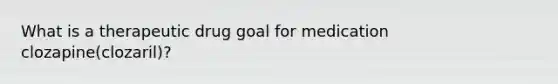 What is a therapeutic drug goal for medication clozapine(clozaril)?