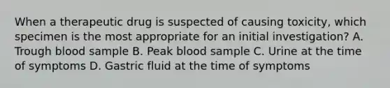 When a therapeutic drug is suspected of causing toxicity, which specimen is the most appropriate for an initial investigation? A. Trough blood sample B. Peak blood sample C. Urine at the time of symptoms D. Gastric fluid at the time of symptoms