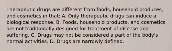 Therapeutic drugs are different from foods, household produces, and cosmetics in that: A. Only therapeutic drugs can induce a biological response. B. Foods, household products, and cosmetics are not traditionally designed for treatment of disease and suffering. C. Drugs may not be considered a part of the body's normal activities. D. Drugs are narrowly defined.