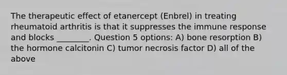 The therapeutic effect of etanercept (Enbrel) in treating rheumatoid arthritis is that it suppresses the immune response and blocks ________. Question 5 options: A) bone resorption B) the hormone calcitonin C) tumor necrosis factor D) all of the above