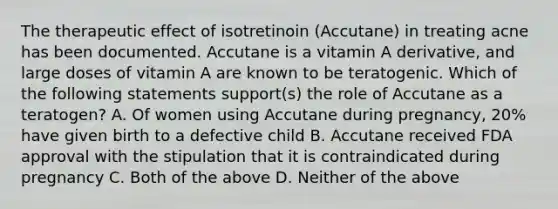 The therapeutic effect of isotretinoin (Accutane) in treating acne has been documented. Accutane is a vitamin A derivative, and large doses of vitamin A are known to be teratogenic. Which of the following statements support(s) the role of Accutane as a teratogen? A. Of women using Accutane during pregnancy, 20% have given birth to a defective child B. Accutane received FDA approval with the stipulation that it is contraindicated during pregnancy C. Both of the above D. Neither of the above