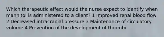 Which therapeutic effect would the nurse expect to identify when mannitol is administered to a client? 1 Improved renal blood flow 2 Decreased intracranial pressure 3 Maintenance of circulatory volume 4 Prevention of the development of thrombi