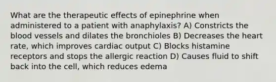 What are the therapeutic effects of epinephrine when administered to a patient with anaphylaxis? A) Constricts the blood vessels and dilates the bronchioles B) Decreases the heart rate, which improves cardiac output C) Blocks histamine receptors and stops the allergic reaction D) Causes fluid to shift back into the cell, which reduces edema