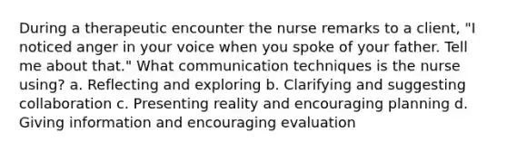 During a therapeutic encounter the nurse remarks to a client, "I noticed anger in your voice when you spoke of your father. Tell me about that." What communication techniques is the nurse using? a. Reflecting and exploring b. Clarifying and suggesting collaboration c. Presenting reality and encouraging planning d. Giving information and encouraging evaluation