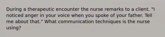 During a therapeutic encounter the nurse remarks to a client, "I noticed anger in your voice when you spoke of your father. Tell me about that." What communication techniques is the nurse using?