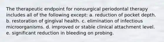 The therapeutic endpoint for nonsurgical periodontal therapy includes all of the following except: a. reduction of pocket depth. b. restoration of gingival health. c. elimination of infectious microorganisms. d. improved or stable clinical attachment level. e. significant reduction in bleeding on probing.