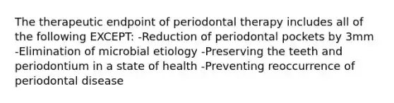 The therapeutic endpoint of periodontal therapy includes all of the following EXCEPT: -Reduction of periodontal pockets by 3mm -Elimination of microbial etiology -Preserving the teeth and periodontium in a state of health -Preventing reoccurrence of periodontal disease